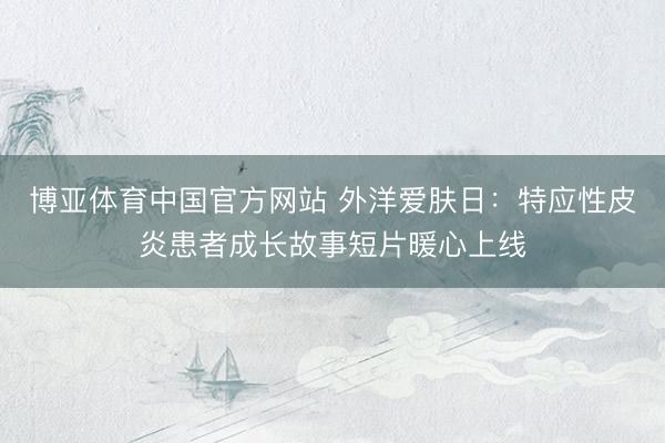 博亚体育中国官方网站 外洋爱肤日：特应性皮炎患者成长故事短片暖心上线