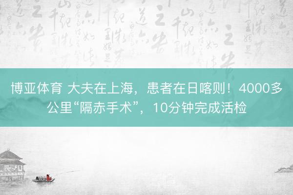 博亚体育 大夫在上海，患者在日喀则！4000多公里“隔赤手术”，10分钟完成活检