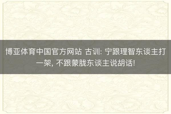 博亚体育中国官方网站 古训: 宁跟理智东谈主打一架， 不跟蒙胧东谈主说胡话!