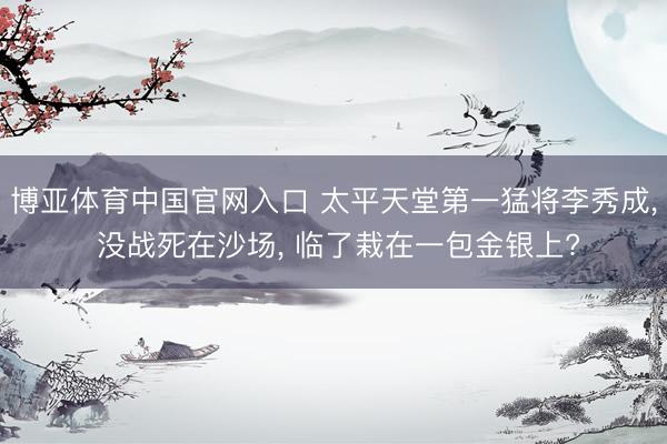 博亚体育中国官网入口 太平天堂第一猛将李秀成， 没战死在沙场， 临了栽在一包金银上?