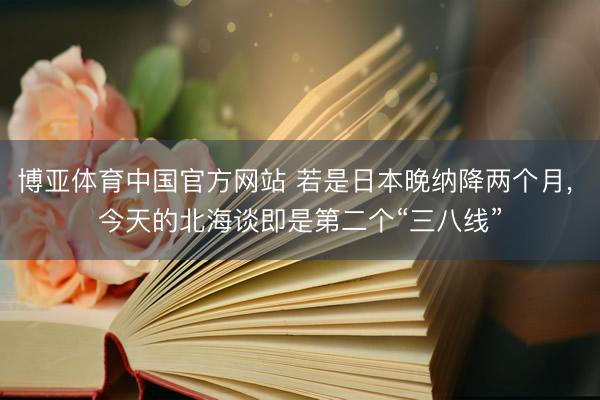 博亚体育中国官方网站 若是日本晚纳降两个月， 今天的北海谈即是第二个“三八线”