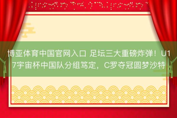 博亚体育中国官网入口 足坛三大重磅炸弹！U17宇宙杯中国队分组笃定，C罗夺冠圆梦沙特