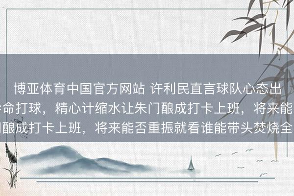博亚体育中国官方网站 许利民直言球队心态出了问题，北京队不再拚命打球，精心计缩水让朱门酿成打卡上班，将来能否重振就看谁能带头焚烧全队