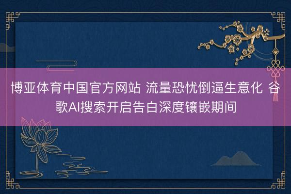 博亚体育中国官方网站 流量恐忧倒逼生意化 谷歌AI搜索开启告白深度镶嵌期间