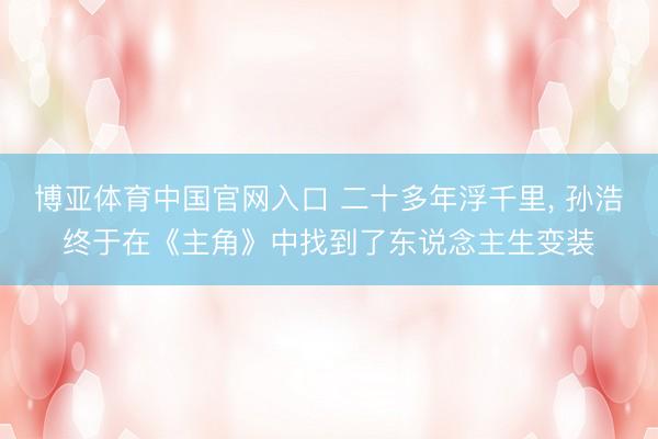 博亚体育中国官网入口 二十多年浮千里， 孙浩终于在《主角》中找到了东说念主生变装