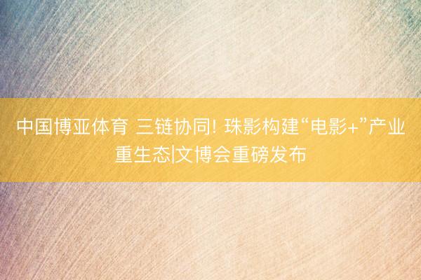 中国博亚体育 三链协同! 珠影构建“电影+”产业重生态|文博会重磅发布