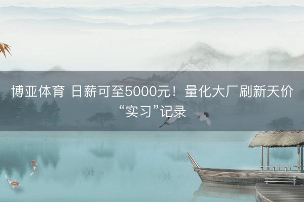 博亚体育 日薪可至5000元！量化大厂刷新天价“实习”记录