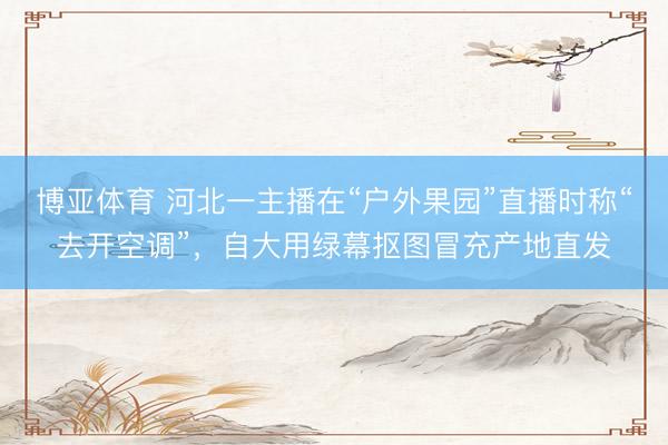 博亚体育 河北一主播在“户外果园”直播时称“去开空调”，自大用绿幕抠图冒充产地直发