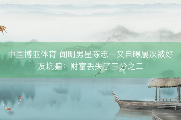 中国博亚体育 闻明男星陈志一又自曝屡次被好友坑骗:财富丢失了三分之二