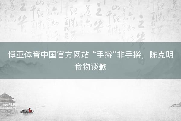 博亚体育中国官方网站 “手擀”非手擀，陈克明食物谈歉