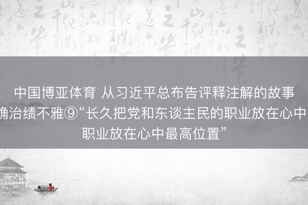中国博亚体育 从习近平总布告评释注解的故事中感悟正确治绩不雅⑨“长久把党和东谈主民的职业放在心中最高位置”
