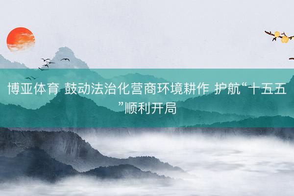 博亚体育 鼓动法治化营商环境耕作 护航“十五五”顺利开局