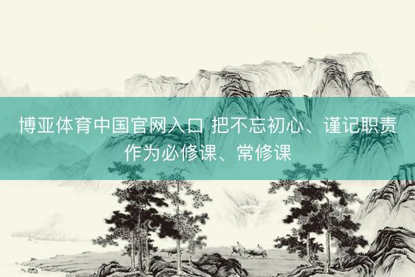 博亚体育中国官网入口 把不忘初心、谨记职责作为必修课、常修课