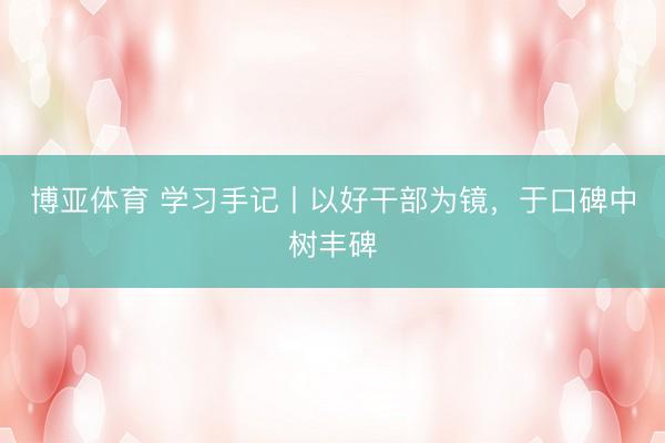 博亚体育 学习手记丨以好干部为镜，于口碑中树丰碑