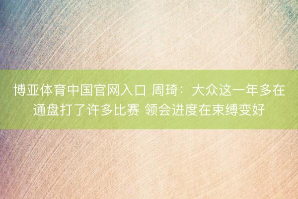 博亚体育中国官网入口 周琦：大众这一年多在通盘打了许多比赛 领会进度在束缚变好