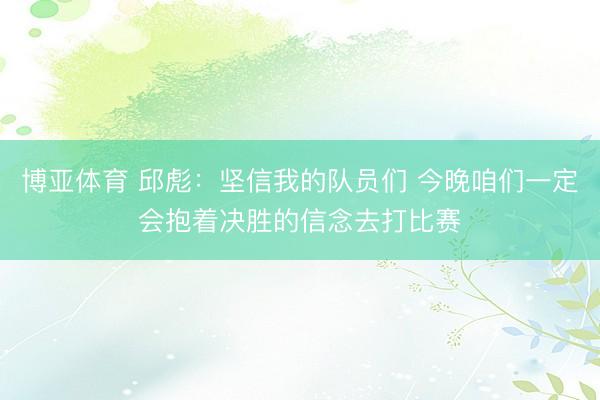 博亚体育 邱彪：坚信我的队员们 今晚咱们一定会抱着决胜的信念去打比赛