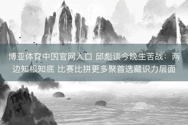 博亚体育中国官网入口 邱彪谈今晚生苦战：两边知根知底 比赛比拼更多聚首选藏识力层面