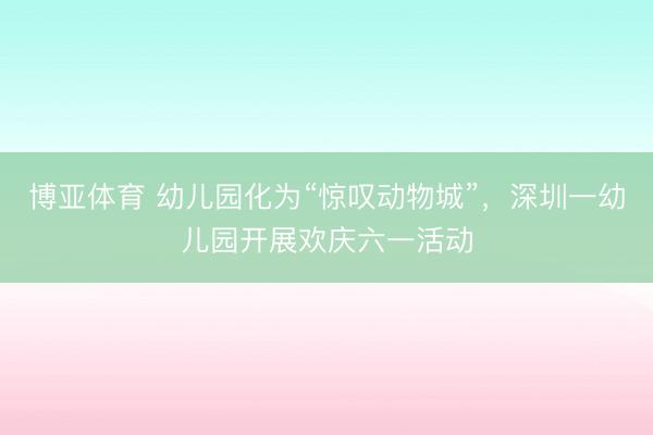 博亚体育 幼儿园化为“惊叹动物城”，深圳一幼儿园开展欢庆六一活动