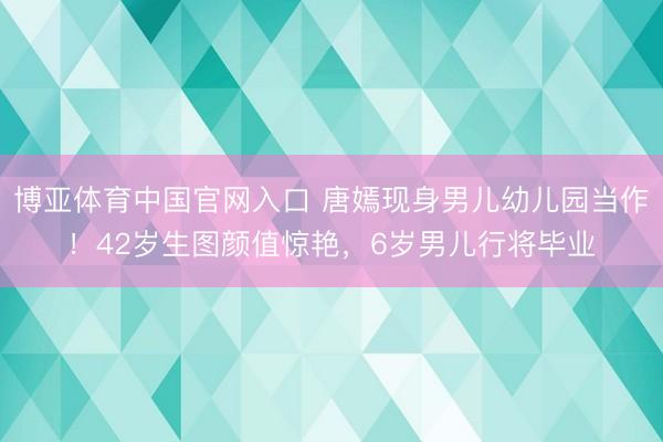 博亚体育中国官网入口 唐嫣现身男儿幼儿园当作！42岁生图颜值惊艳，6岁男儿行将毕业