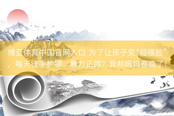博亚体育中国官网入口 为了让孩子变“超模脸”，每天徒手扩颚、暴力正颌？异邦姆妈卷疯了！