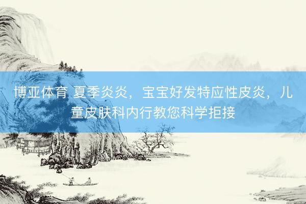 博亚体育 夏季炎炎，宝宝好发特应性皮炎，儿童皮肤科内行教您科学拒接