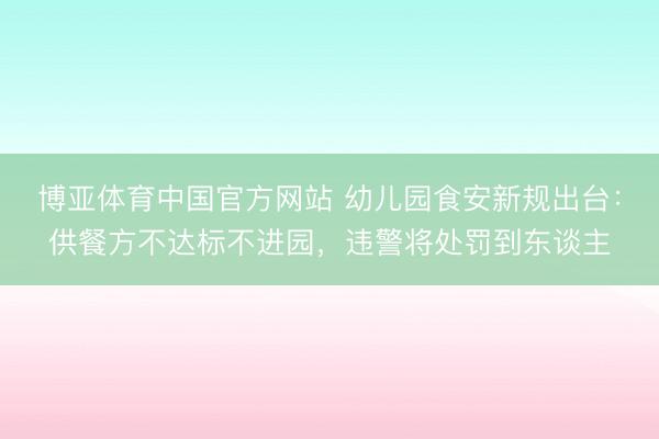 博亚体育中国官方网站 幼儿园食安新规出台：供餐方不达标不进园，违警将处罚到东谈主