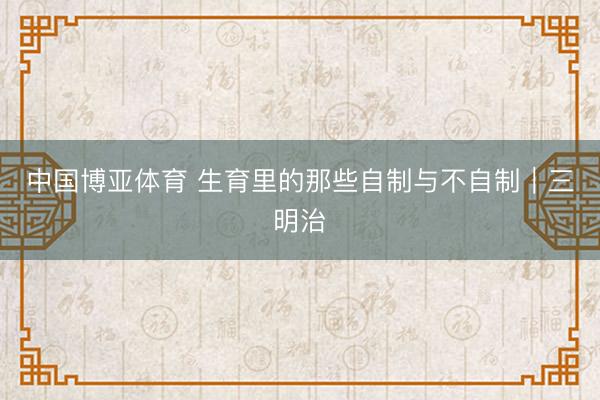 中国博亚体育 生育里的那些自制与不自制｜三明治