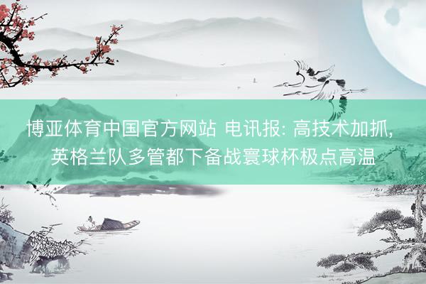 博亚体育中国官方网站 电讯报: 高技术加抓， 英格兰队多管都下备战寰球杯极点高温