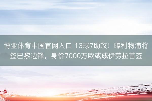 博亚体育中国官网入口 13球7助攻！曝利物浦将签巴黎边锋，身价7000万欧或成伊劳拉首签