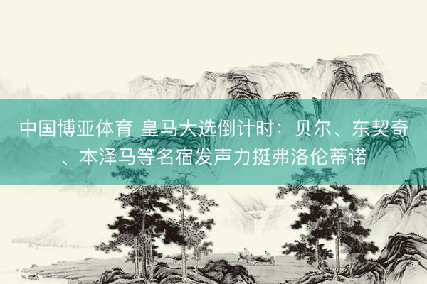 中国博亚体育 皇马大选倒计时：贝尔、东契奇、本泽马等名宿发声力挺弗洛伦蒂诺