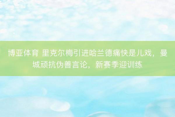博亚体育 里克尔梅引进哈兰德痛快是儿戏，曼城顽抗伪善言论，新赛季迎训练