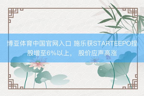 博亚体育中国官网入口 施乐获STARTEEPO捏股增至6%以上， 股价应声高涨