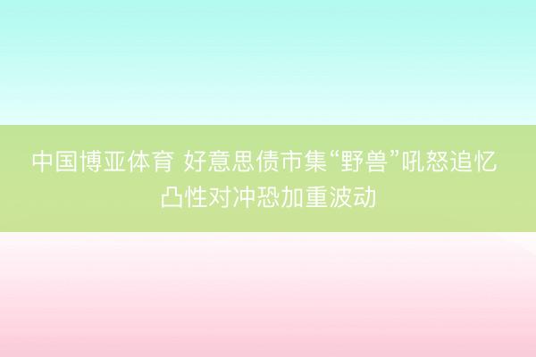 中国博亚体育 好意思债市集“野兽”吼怒追忆 凸性对冲恐加重波动