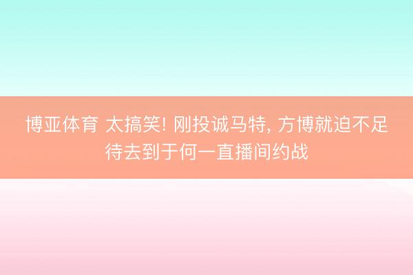 博亚体育 太搞笑! 刚投诚马特， 方博就迫不足待去到于何一直播间约战