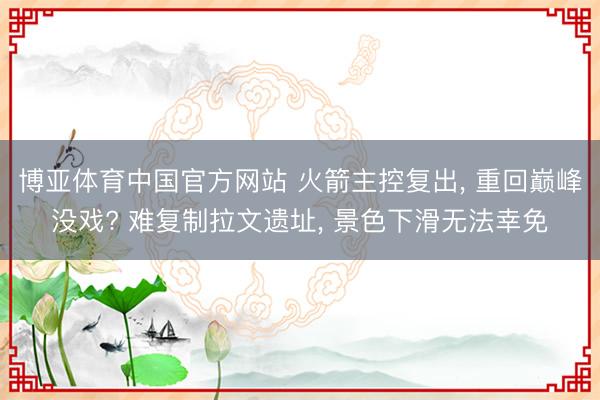 博亚体育中国官方网站 火箭主控复出， 重回巅峰没戏? 难复制拉文遗址， 景色下滑无法幸免