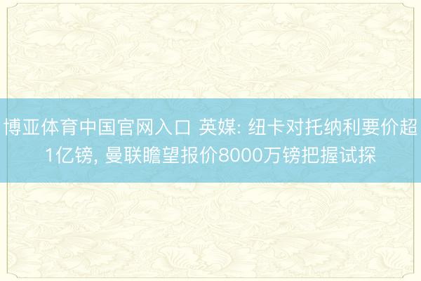 博亚体育中国官网入口 英媒: 纽卡对托纳利要价超1亿镑， 曼联瞻望报价8000万镑把握试探