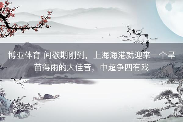 博亚体育 间歇期刚到,上海海港就迎来一个旱苗得雨的大佳音,中超争四有戏