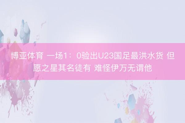 博亚体育 一场1：0验出U23国足最洪水货 但愿之星其名徒有 难怪伊万无谓他
