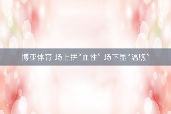 博亚体育 场上拼“血性” 场下显“温煦”