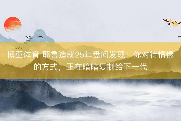 博亚体育 耶鲁造就25年盘问发现：你对待情愫的方式，正在暗暗复制给下一代
