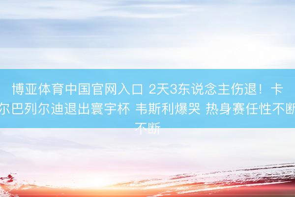博亚体育中国官网入口 2天3东说念主伤退！卡尔巴列尔迪退出寰