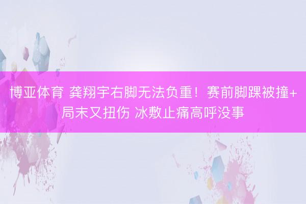 博亚体育 龚翔宇右脚无法负重！赛前脚踝被撞+局末又扭伤 冰敷