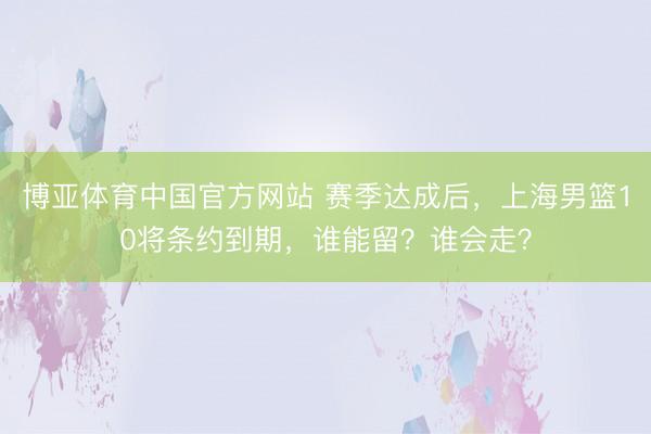 博亚体育中国官方网站 赛季达成后，上海男篮10将条约到期，谁能留？谁会走？