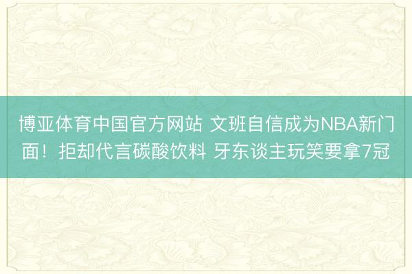 博亚体育中国官方网站 文班自信成为NBA新门面！拒却代言碳酸