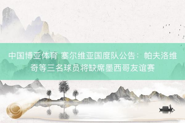中国博亚体育 塞尔维亚国度队公告：帕夫洛维奇等三名球员将缺席墨西哥友谊赛