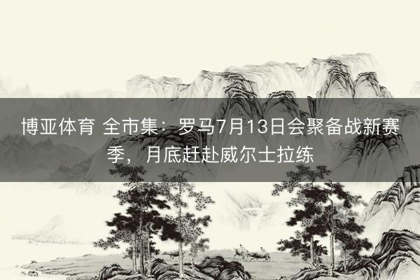 博亚体育 全市集：罗马7月13日会聚备战新赛季，月底赶赴威尔士拉练