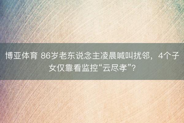 博亚体育 86岁老东说念主凌晨喊叫扰邻,4个子女仅靠看监控“云尽孝”?