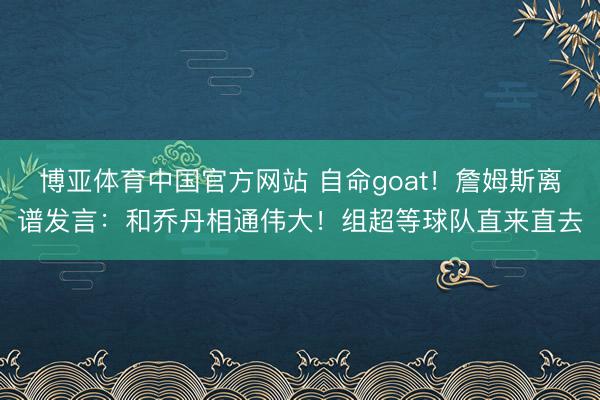 博亚体育中国官方网站 自命goat！詹姆斯离谱发言：和乔丹相通伟大！组超等球队直来直去