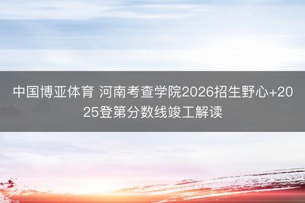 中国博亚体育 河南考查学院2026招生野心+2025登第分数线竣工解读