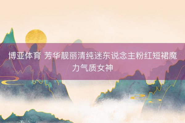 博亚体育 芳华靓丽清纯迷东说念主粉红短裙魔力气质女神